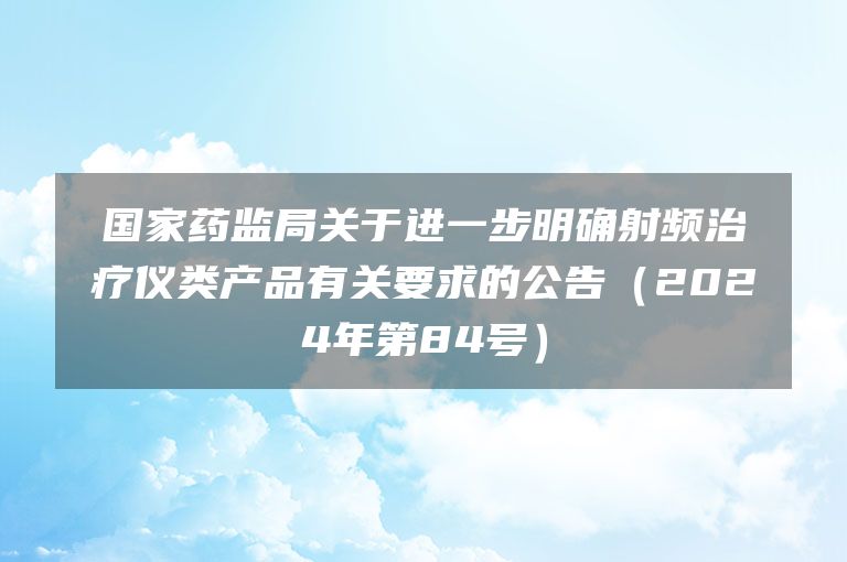 国家药监局关于进一步明确射频治疗仪类产品有关要求的公告(2024年第84号)