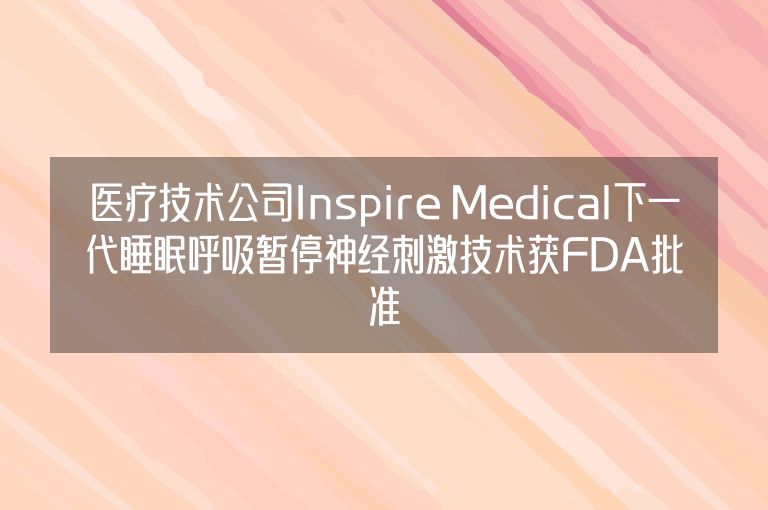 医疗技术公司Inspire Medical下一代睡眠呼吸暂停神经刺激技术获FDA批准