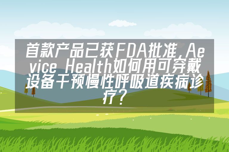首款产品已获FDA批准，Aevice Health如何用可穿戴设备干预慢性呼吸道疾病诊疗？