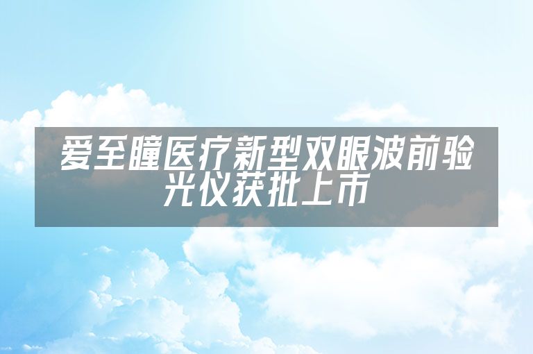 爱至瞳医疗新型双眼波前验光仪获批上市