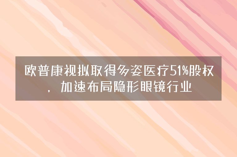 欧普康视拟取得多姿医疗51%股权，加速布局隐形眼镜行业