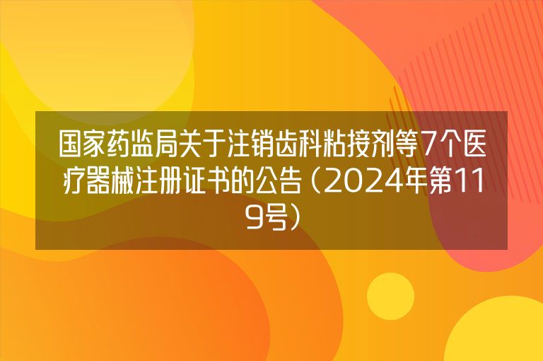 国家药监局关于注销齿科粘接剂等7个医疗器械注册证书的公告 (2024年第119号)