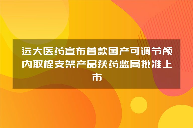 远大医药宣布首款国产可调节颅内取栓支架产品获药监局批准上市