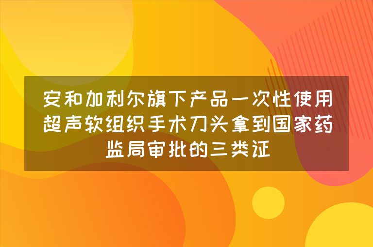 安和加利尔旗下产品一次性使用超声软组织手术刀头拿到国家药监局审批的三类证