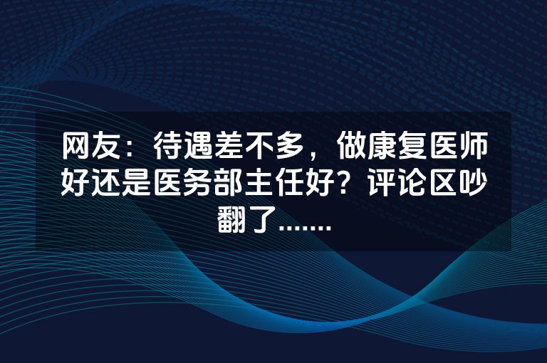 网友：待遇差不多，做康复医师好还是医务部主任好？评论区吵翻了.......