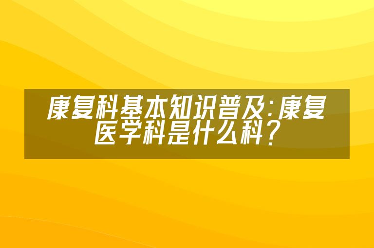 康复科基本知识普及：康复医学科是什么科？