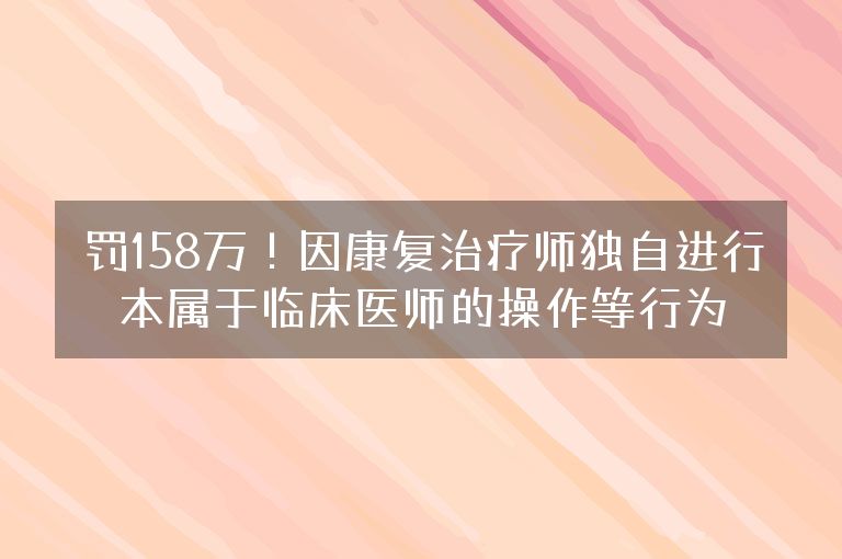 罚158万！因康复治疗师独自进行本属于临床医师的操作等行为