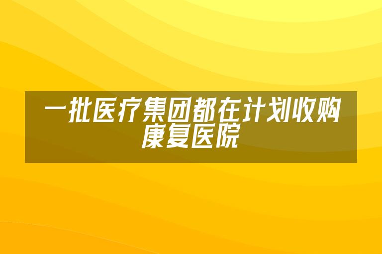 一批医疗集团都在计划收购康复医院