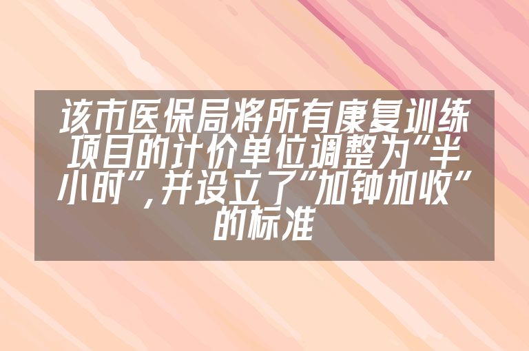 该市医保局将所有康复训练项目的计价单位调整为“半小时”，并设立了“加钟加收”的标准