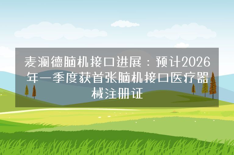 麦澜德脑机接口进展：预计2026年一季度获首张脑机接口医疗器械注册证
