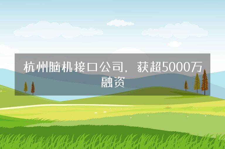 杭州脑机接口公司，获超5000万融资