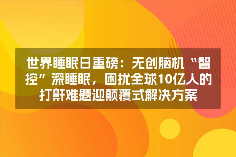 世界睡眠日重磅：无创脑机“智控”深睡眠，困扰全球10亿人的打鼾难题迎颠覆式解决方案