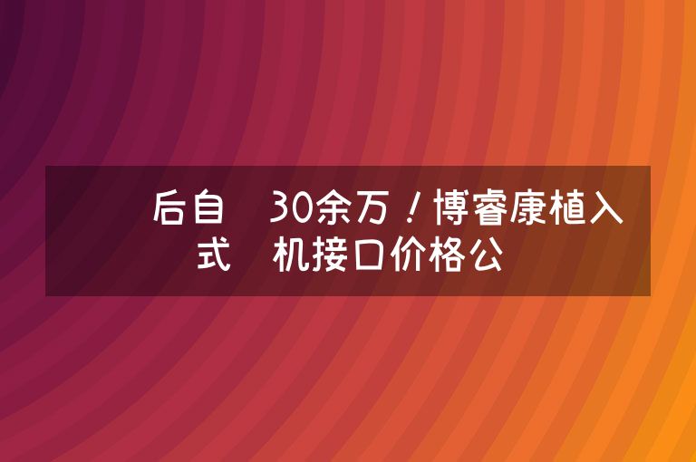 报销后自费30余万！博睿康植入式脑机接口价格公开