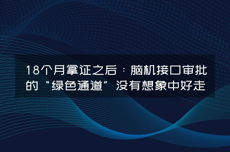 18个月拿证之后:脑机接口审批的“绿色通道”没有想象中好走